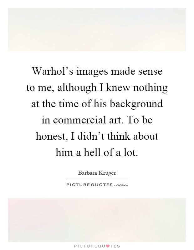 Warhol's images made sense to me, although I knew nothing at the time of his background in commercial art. To be honest, I didn't think about him a hell of a lot Picture Quote #1