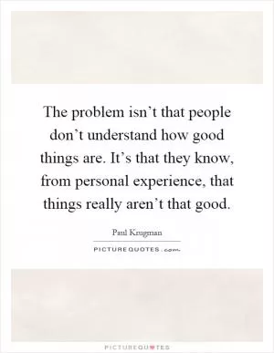 The problem isn’t that people don’t understand how good things are. It’s that they know, from personal experience, that things really aren’t that good Picture Quote #1
