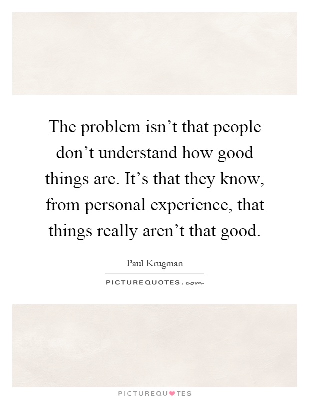 The problem isn't that people don't understand how good things are. It's that they know, from personal experience, that things really aren't that good Picture Quote #1