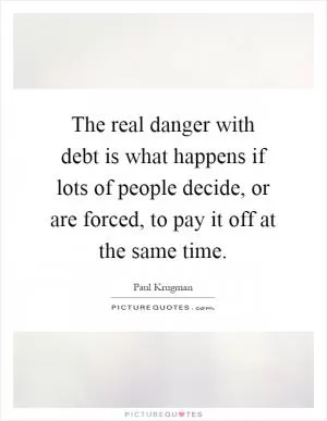 The real danger with debt is what happens if lots of people decide, or are forced, to pay it off at the same time Picture Quote #1