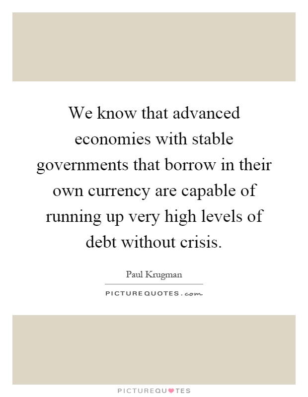 We know that advanced economies with stable governments that borrow in their own currency are capable of running up very high levels of debt without crisis Picture Quote #1