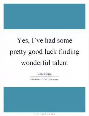 Yes, I’ve had some pretty good luck finding wonderful talent Picture Quote #1