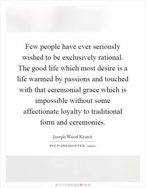 Few people have ever seriously wished to be exclusively rational. The good life which most desire is a life warmed by passions and touched with that ceremonial grace which is impossible without some affectionate loyalty to traditional form and ceremonies Picture Quote #1