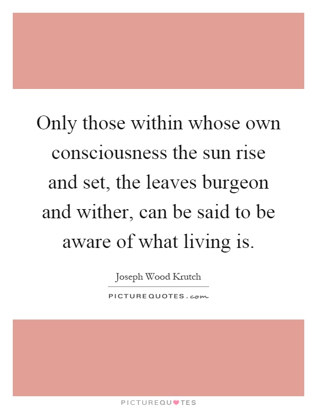 Only those within whose own consciousness the sun rise and set, the leaves burgeon and wither, can be said to be aware of what living is Picture Quote #1