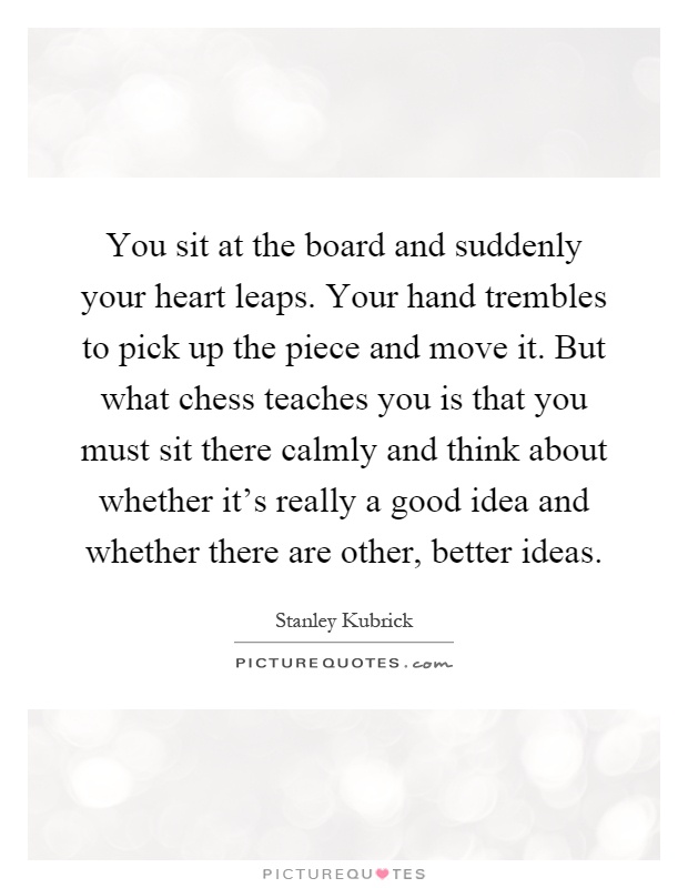 You sit at the board and suddenly your heart leaps. Your hand trembles to pick up the piece and move it. But what chess teaches you is that you must sit there calmly and think about whether it's really a good idea and whether there are other, better ideas Picture Quote #1
