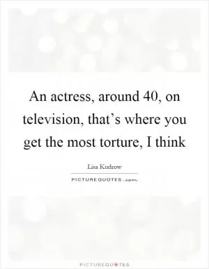 An actress, around 40, on television, that’s where you get the most torture, I think Picture Quote #1