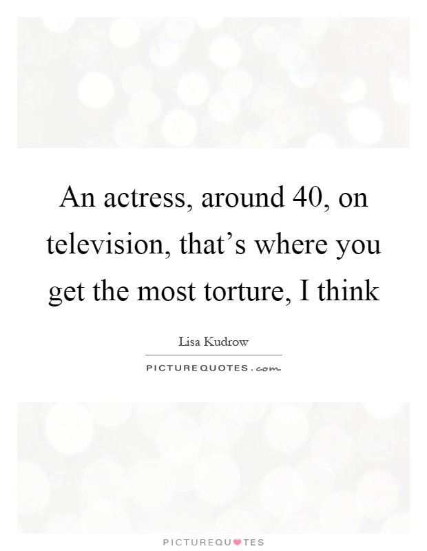 An actress, around 40, on television, that's where you get the most torture, I think Picture Quote #1