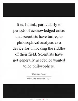 It is, I think, particularly in periods of acknowledged crisis that scientists have turned to philosophical analysis as a device for unlocking the riddles of their field. Scientists have not generally needed or wanted to be philosophers Picture Quote #1
