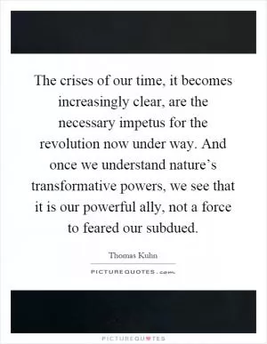 The crises of our time, it becomes increasingly clear, are the necessary impetus for the revolution now under way. And once we understand nature’s transformative powers, we see that it is our powerful ally, not a force to feared our subdued Picture Quote #1