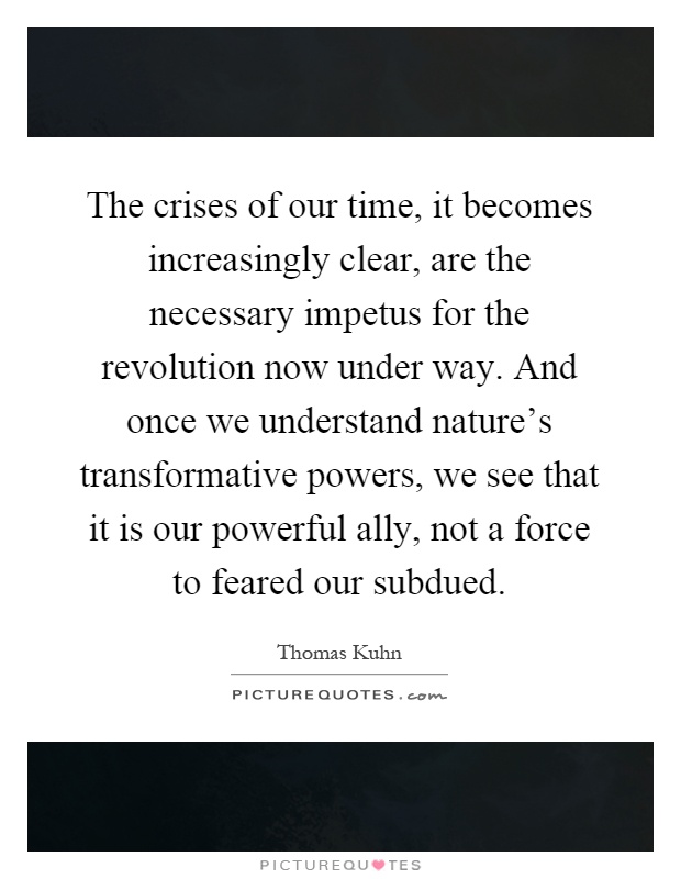 The crises of our time, it becomes increasingly clear, are the necessary impetus for the revolution now under way. And once we understand nature's transformative powers, we see that it is our powerful ally, not a force to feared our subdued Picture Quote #1