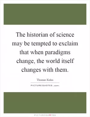 The historian of science may be tempted to exclaim that when paradigms change, the world itself changes with them Picture Quote #1