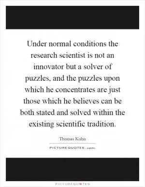 Under normal conditions the research scientist is not an innovator but a solver of puzzles, and the puzzles upon which he concentrates are just those which he believes can be both stated and solved within the existing scientific tradition Picture Quote #1