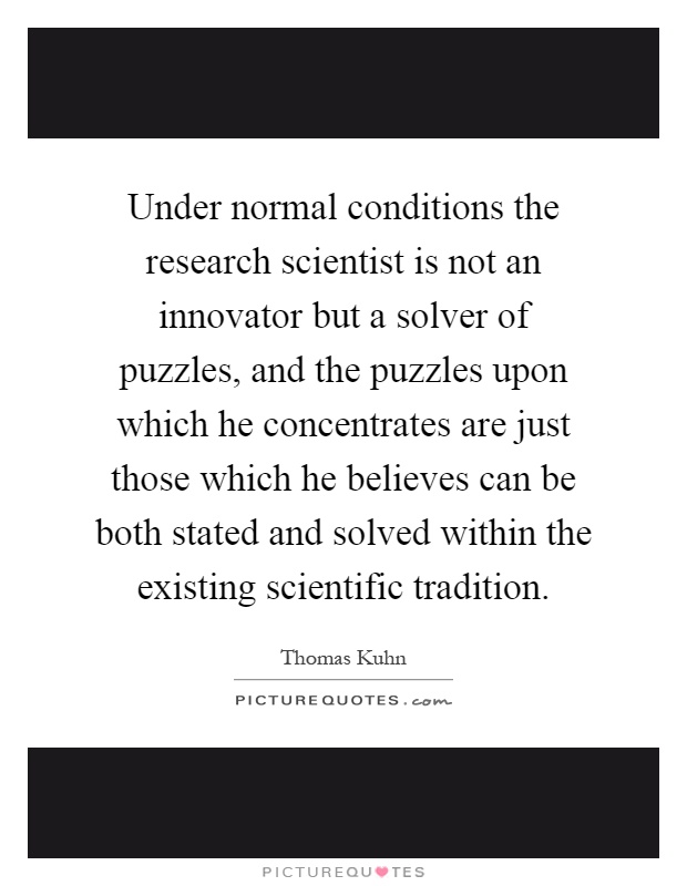 Under normal conditions the research scientist is not an innovator but a solver of puzzles, and the puzzles upon which he concentrates are just those which he believes can be both stated and solved within the existing scientific tradition Picture Quote #1