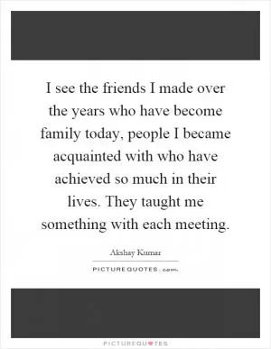 I see the friends I made over the years who have become family today, people I became acquainted with who have achieved so much in their lives. They taught me something with each meeting Picture Quote #1