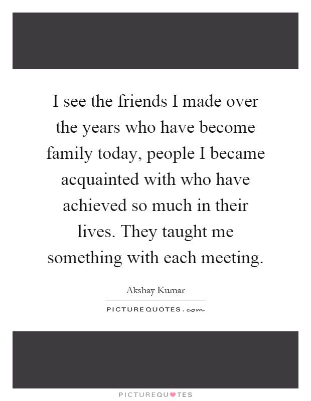 I see the friends I made over the years who have become family today, people I became acquainted with who have achieved so much in their lives. They taught me something with each meeting Picture Quote #1