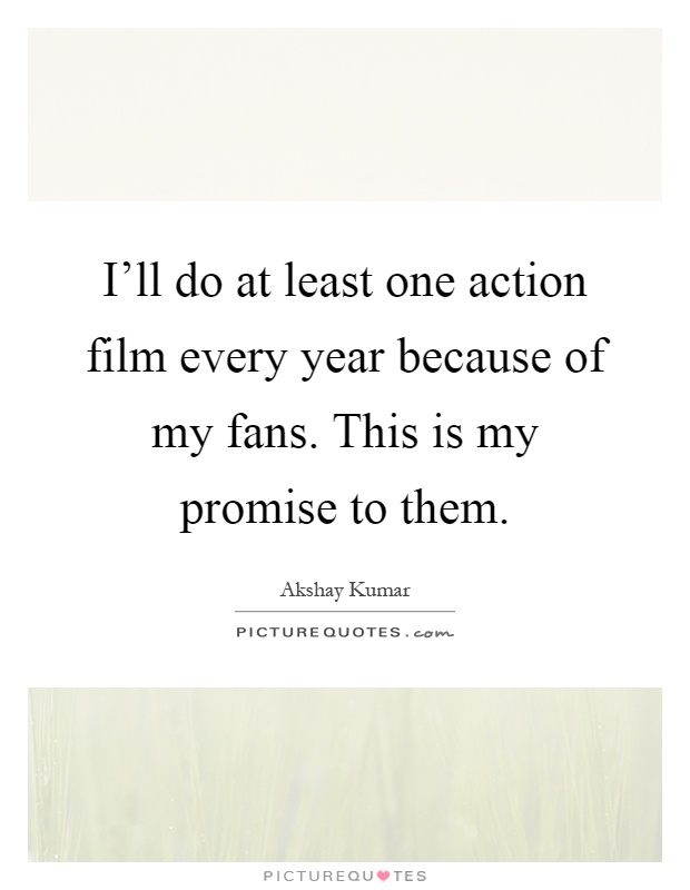 I'll do at least one action film every year because of my fans. This is my promise to them Picture Quote #1