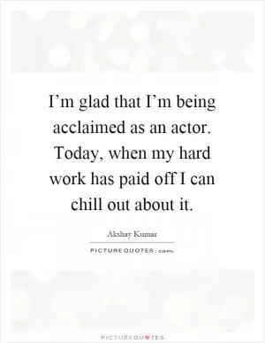 I’m glad that I’m being acclaimed as an actor. Today, when my hard work has paid off I can chill out about it Picture Quote #1