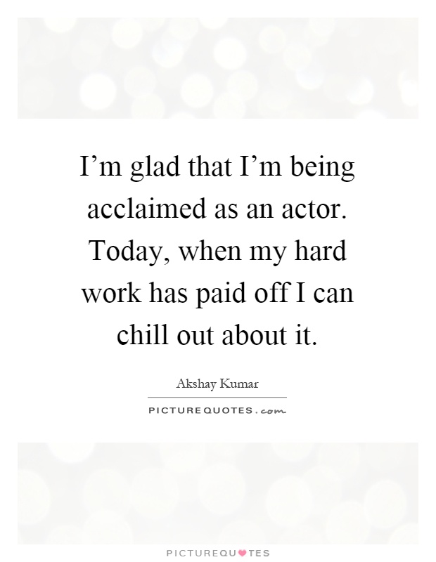 I'm glad that I'm being acclaimed as an actor. Today, when my hard work has paid off I can chill out about it Picture Quote #1