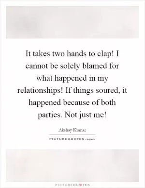 It takes two hands to clap! I cannot be solely blamed for what happened in my relationships! If things soured, it happened because of both parties. Not just me! Picture Quote #1