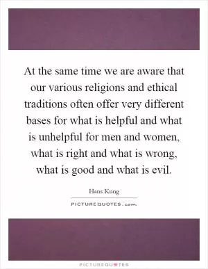 At the same time we are aware that our various religions and ethical traditions often offer very different bases for what is helpful and what is unhelpful for men and women, what is right and what is wrong, what is good and what is evil Picture Quote #1
