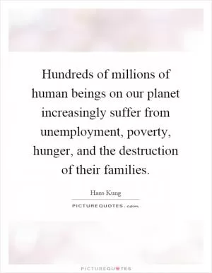 Hundreds of millions of human beings on our planet increasingly suffer from unemployment, poverty, hunger, and the destruction of their families Picture Quote #1