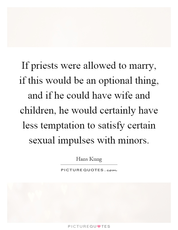 If priests were allowed to marry, if this would be an optional thing, and if he could have wife and children, he would certainly have less temptation to satisfy certain sexual impulses with minors Picture Quote #1