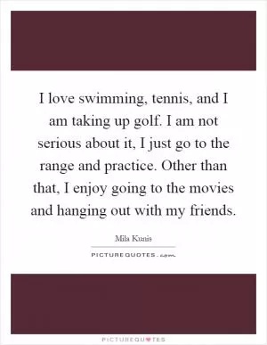 I love swimming, tennis, and I am taking up golf. I am not serious about it, I just go to the range and practice. Other than that, I enjoy going to the movies and hanging out with my friends Picture Quote #1