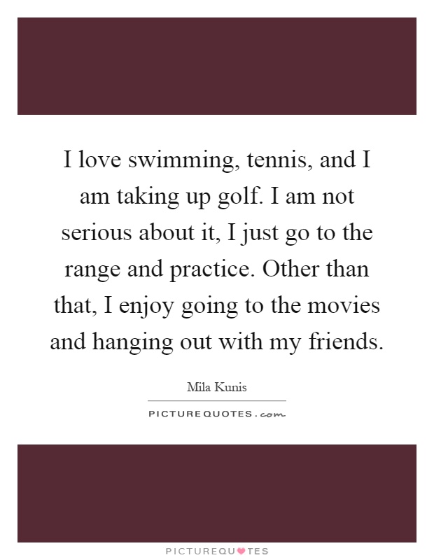 I love swimming, tennis, and I am taking up golf. I am not serious about it, I just go to the range and practice. Other than that, I enjoy going to the movies and hanging out with my friends Picture Quote #1