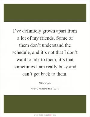I’ve definitely grown apart from a lot of my friends. Some of them don’t understand the schedule, and it’s not that I don’t want to talk to them, it’s that sometimes I am really busy and can’t get back to them Picture Quote #1