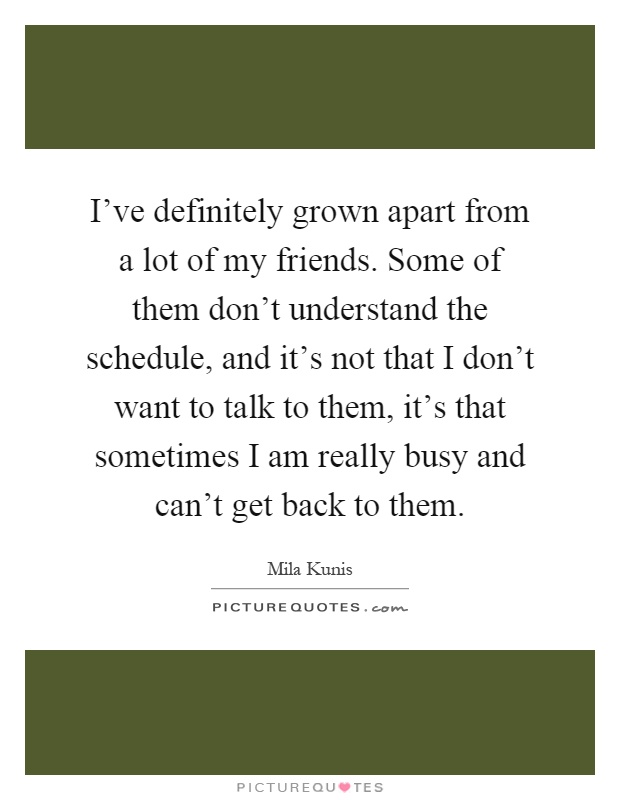 I've definitely grown apart from a lot of my friends. Some of them don't understand the schedule, and it's not that I don't want to talk to them, it's that sometimes I am really busy and can't get back to them Picture Quote #1