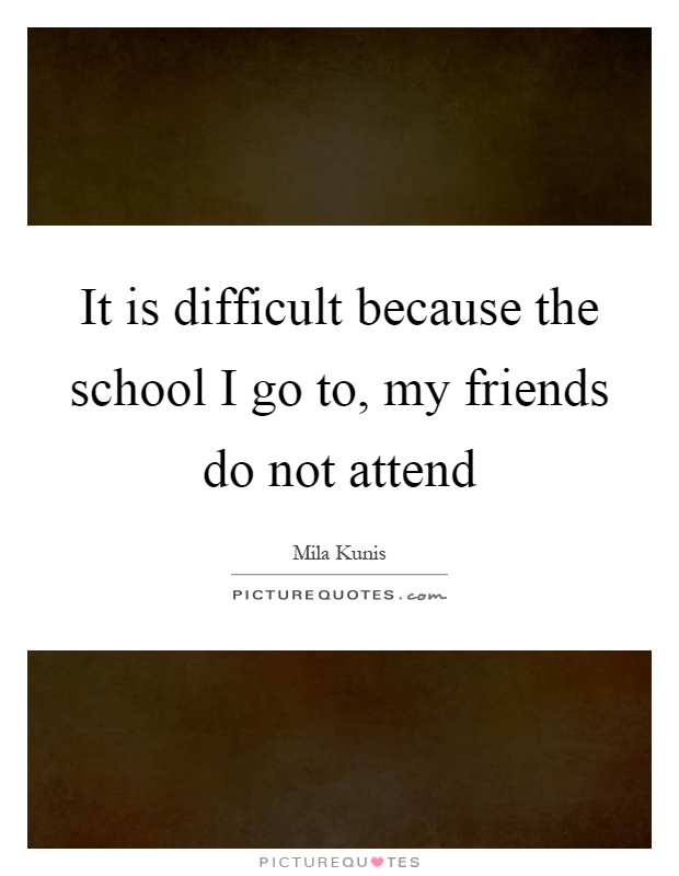 It is difficult because the school I go to, my friends do not attend Picture Quote #1