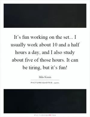 It’s fun working on the set... I usually work about 10 and a half hours a day, and I also study about five of those hours. It can be tiring, but it’s fun! Picture Quote #1
