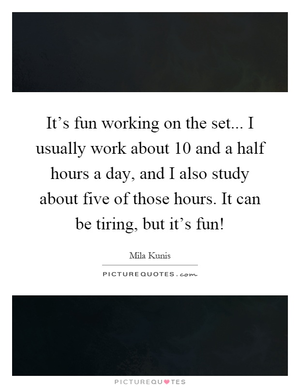 It's fun working on the set... I usually work about 10 and a half hours a day, and I also study about five of those hours. It can be tiring, but it's fun! Picture Quote #1