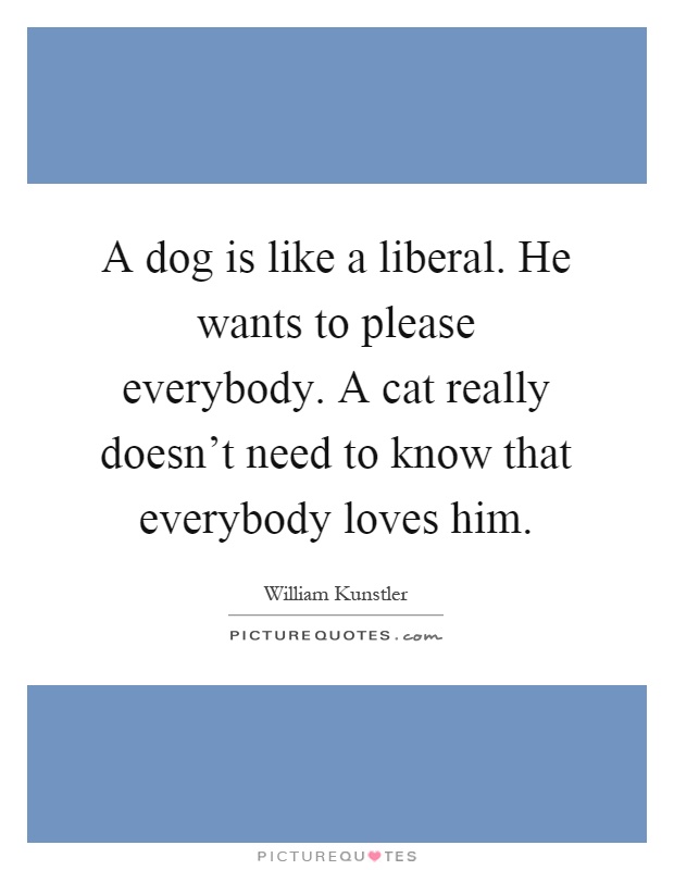 A dog is like a liberal. He wants to please everybody. A cat really doesn't need to know that everybody loves him Picture Quote #1