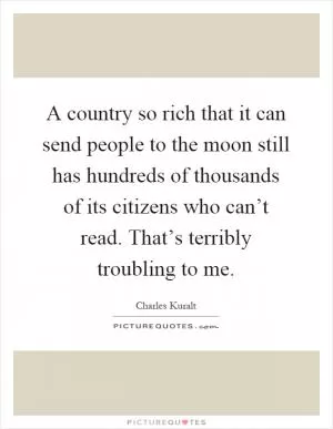 A country so rich that it can send people to the moon still has hundreds of thousands of its citizens who can’t read. That’s terribly troubling to me Picture Quote #1