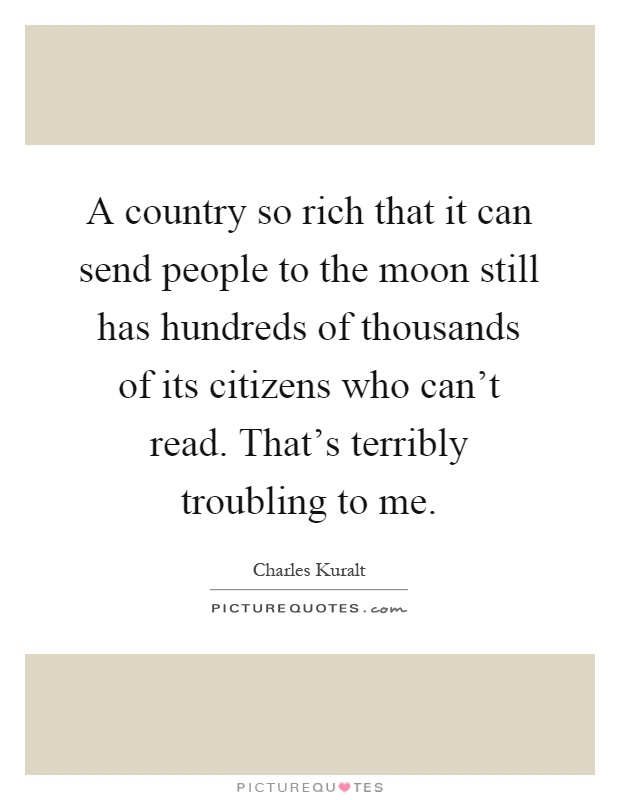 A country so rich that it can send people to the moon still has hundreds of thousands of its citizens who can't read. That's terribly troubling to me Picture Quote #1