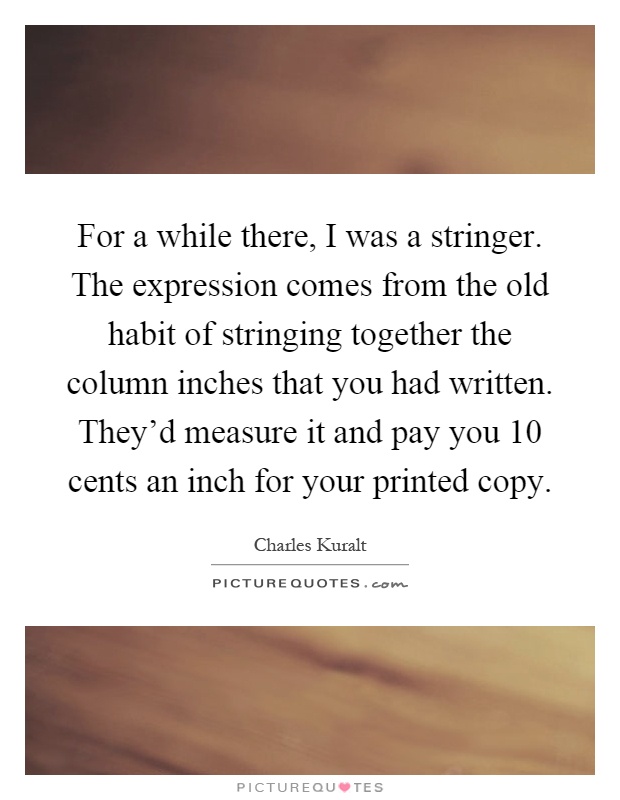 For a while there, I was a stringer. The expression comes from the old habit of stringing together the column inches that you had written. They'd measure it and pay you 10 cents an inch for your printed copy Picture Quote #1