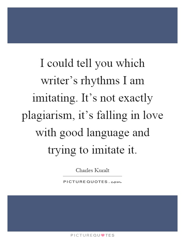 I could tell you which writer's rhythms I am imitating. It's not exactly plagiarism, it's falling in love with good language and trying to imitate it Picture Quote #1