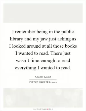 I remember being in the public library and my jaw just aching as I looked around at all those books I wanted to read. There just wasn’t time enough to read everything I wanted to read Picture Quote #1