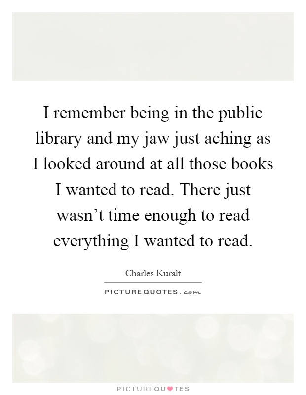 I remember being in the public library and my jaw just aching as I looked around at all those books I wanted to read. There just wasn't time enough to read everything I wanted to read Picture Quote #1