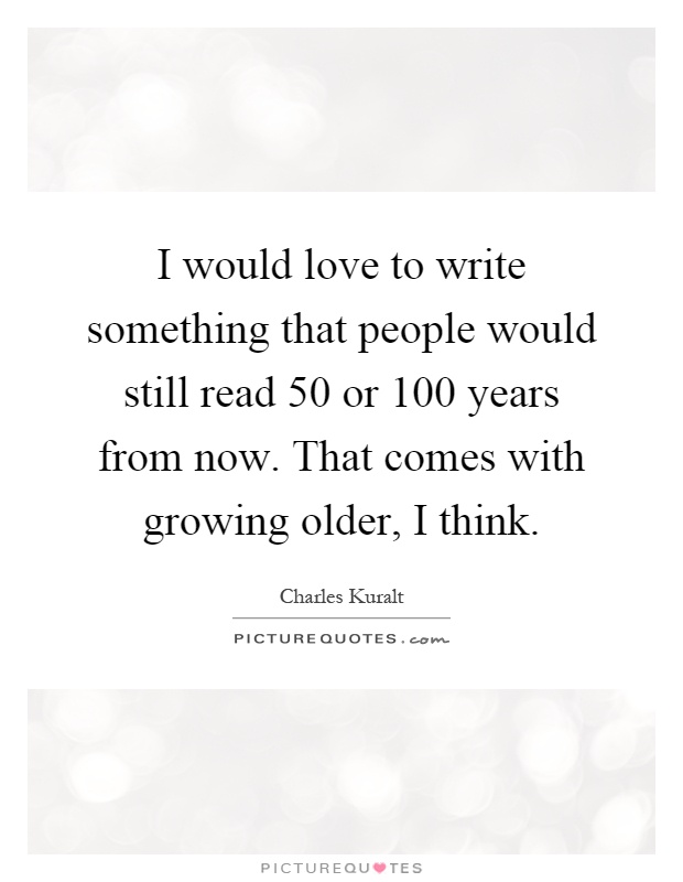 I would love to write something that people would still read 50 or 100 years from now. That comes with growing older, I think Picture Quote #1