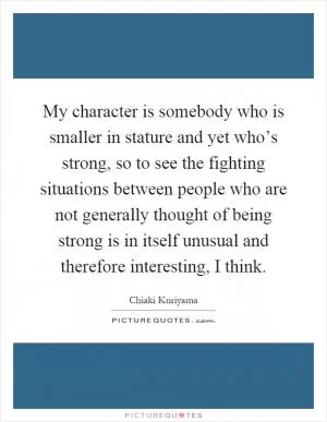 My character is somebody who is smaller in stature and yet who’s strong, so to see the fighting situations between people who are not generally thought of being strong is in itself unusual and therefore interesting, I think Picture Quote #1