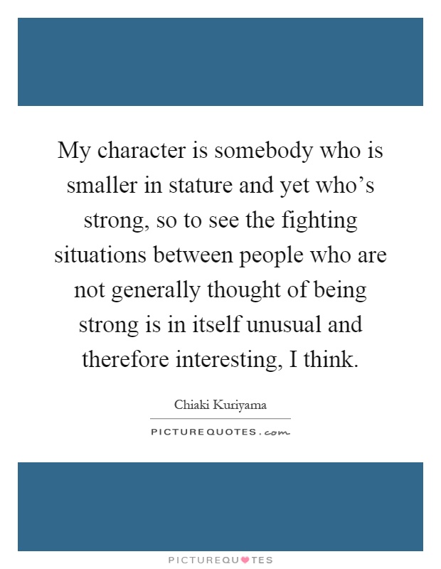 My character is somebody who is smaller in stature and yet who's strong, so to see the fighting situations between people who are not generally thought of being strong is in itself unusual and therefore interesting, I think Picture Quote #1