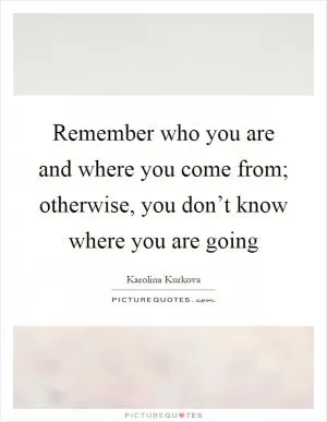 Remember who you are and where you come from; otherwise, you don’t know where you are going Picture Quote #1