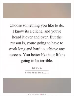 Choose something you like to do. I know its a cliche, and youve heard it over and over. But the reason is, youre going to have to work long and hard to achieve any success. You better like it or life is going to be terrible Picture Quote #1