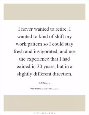 I never wanted to retire. I wanted to kind of shift my work pattern so I could stay fresh and invigorated, and use the experience that I had gained in 30 years, but in a slightly different direction Picture Quote #1