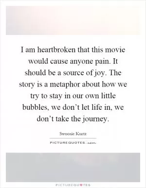 I am heartbroken that this movie would cause anyone pain. It should be a source of joy. The story is a metaphor about how we try to stay in our own little bubbles, we don’t let life in, we don’t take the journey Picture Quote #1