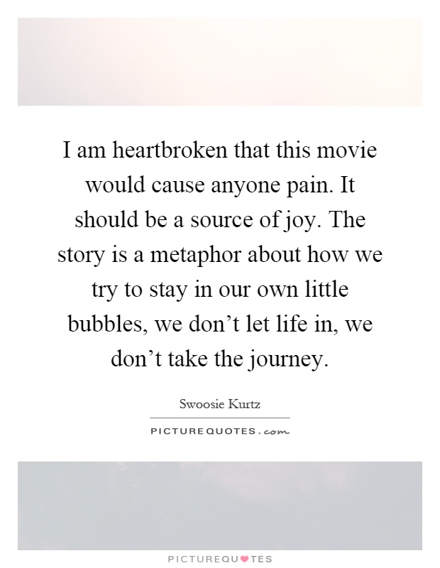 I am heartbroken that this movie would cause anyone pain. It should be a source of joy. The story is a metaphor about how we try to stay in our own little bubbles, we don't let life in, we don't take the journey Picture Quote #1