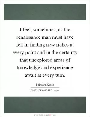 I feel, sometimes, as the renaissance man must have felt in finding new riches at every point and in the certainty that unexplored areas of knowledge and experience await at every turn Picture Quote #1