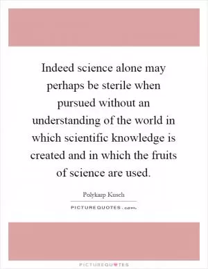 Indeed science alone may perhaps be sterile when pursued without an understanding of the world in which scientific knowledge is created and in which the fruits of science are used Picture Quote #1